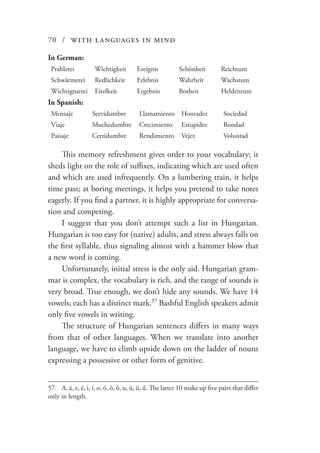 70 / with languages in mind
In German:
Prahlerei Wichtigkeit Ereignis Schönheit Reichtum
Schwärmerei Redlichkeit Erlebnis Wahrheit Wachstum
Wichtigtuerei Eitelkeit Ergebnis Bosheit Heldentum
In Spanish:
Mensaje Servidumbre Llamamiento Honradez Sociedad
Viaje Muchedumbre Crecimiento Estupidez Bondad
Paisaje Certidumbre Rendimiento Vejez Voluntad
This memory refreshment gives order to your vocabulary; it
sheds light on the role of suffixes, indicating which are used often
and which are used infrequently. On a lumbering train, it helps
time pass; at boring meetings, it helps you pretend to take notes
eagerly. If you find a partner, it is highly appropriate for conversa-
tion and competing.
I suggest that you don’t attempt such a list in Hungarian.
Hungarian is too easy for (native) adults, and stress always falls on
the first syllable, thus signaling almost with a hammer blow that
a new word is coming.
Unfortunately, initial stress is the only aid. Hungarian gram-
mar is complex, the vocabulary is rich, and the range of sounds is
very broad. True enough, we don’t hide any sounds. We have 14
vowels; each has a distinct mark.57
Bashful English speakers admit
only five vowels in writing.
The structure of Hungarian sentences differs in many ways
from that of other languages. When we translate into another
language, we have to climb upside down on the ladder of nouns
expressing a possessive or other form of genitive.
57.	 A, á, e, é, i, í, o, ó, ö, ő, u, ú, ü, ű. The latter 10 make up five pairs that differ
only in length.
 