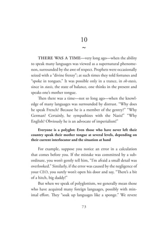 73
10
~
there was a time—very long ago—when the ability
to speak many languages was viewed as a supernatural phenome-
non, surrounded by the awe of respect. Prophets were occasionally
seized with a “divine frenzy”; at such times they told fortunes and
“spoke in tongues.” It was possible only in a trance, in ek-stasis,
since in stasis, the state of balance, one thinks in the present and
speaks one’s mother tongue.
Then there was a time—not so long ago—when the knowl-
edge of many languages was surrounded by distrust. “Why does
he speak French? Because he is a member of the gentry?” “Why
German? Certainly, he sympathizes with the Nazis!” “Why
English? Obviously he is an advocate of imperialism!”
Everyone is a polyglot: Even those who have never left their
country speak their mother tongue at several levels, depending on
their current interlocutor and the situation at hand
For example, suppose you notice an error in a calculation
that comes before you. If the mistake was committed by a sub-
ordinate, you won’t gently tell him, “I’m afraid a small detail was
overlooked.” Similarly, if the error was caused by the negligence of
your CEO, you surely won’t open his door and say, “There’s a bit
of a hitch, big daddy!”
But when we speak of polyglottism, we generally mean those
who have acquired many foreign languages, possibly with min-
imal effort. They “soak up languages like a sponge.” We revere
 