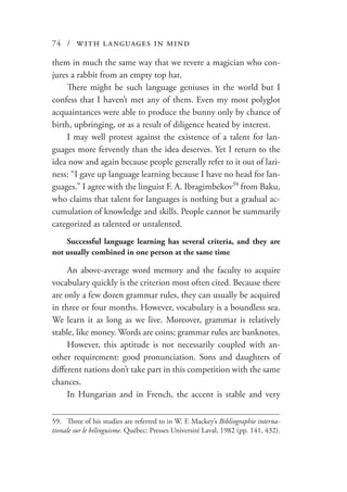 74 / with languages in mind
them in much the same way that we revere a magician who con-
jures a rabbit from an empty top hat.
There might be such language geniuses in the world but I
confess that I haven’t met any of them. Even my most polyglot
acquaintances were able to produce the bunny only by chance of
birth, upbringing, or as a result of diligence heated by interest.
I may well protest against the existence of a talent for lan-
guages more fervently than the idea deserves. Yet I return to the
idea now and again because people generally refer to it out of lazi-
ness: “I gave up language learning because I have no head for lan-
guages.” I agree with the linguist F. A. Ibragimbekov59
from Baku,
who claims that talent for languages is nothing but a gradual ac-
cumulation of knowledge and skills. People cannot be summarily
categorized as talented or untalented.
Successful language learning has several criteria, and they are
not usually combined in one person at the same time
An above-average word memory and the faculty to acquire
vocabulary quickly is the criterion most often cited. Because there
are only a few dozen grammar rules, they can usually be acquired
in three or four months. However, vocabulary is a boundless sea.
We learn it as long as we live. Moreover, grammar is relatively
stable, like money. Words are coins; grammar rules are banknotes.
However, this aptitude is not necessarily coupled with an-
other requirement: good pronunciation. Sons and daughters of
different nations don’t take part in this competition with the same
chances.
In Hungarian and in French, the accent is stable and very
59.	 Three of his studies are referred to in W. F. Mackey’s Bibliographie interna-
tionale sur le bilinguisme. Québec: Presses Université Laval, 1982 (pp. 141, 432).
 