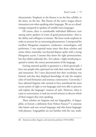 Kató Lomb / 75
characteristic: Emphasis in the former is on the first syllable; in
the latter, on the last. This feature of the native tongue directs
intonation even when speaking other languages. We are at a disad-
vantage compared to speakers of variable-stress languages.
Of course, there is considerable individual difference even
among native speakers in terms of good pronunciation—that is,
the ability and willingness to imitate. The latter needs emphasis in
order to account for an interesting phenomenon. I interpreted for
excellent Hungarian composers, conductors, musicologists, and
performers. I was surprised many times that these scholars and
artists whose musicality was beyond dispute spoke with a strong
Hungarian accent. I assume they knew the right pronunciation,
but they didn’t undertake the—let’s admit—slight monkeying re-
quired to mimic the correct pronunciation of the language.
Getting oriented quickly in grammar is a third special gift. I
have met people who captivated me with their native-like sounds
and intonation. Yet I soon discovered that their vocabulary was
limited, and that they displayed knowledge of only the simplest
rules of word formation and sentence construction. Conversely, I
have admired linguists who seemed to have assimilated the most
arcane points of eight or ten languages and were able to perceive
and explain the languages’ nuances of style. However, when it
came to conversation, it took me several minutes to discern which
of their tongues they were speaking.
These scholars are linguists and not linguaphiles. A lingua-
phile, to borrow a definition from Nelson Francis,60
is someone
who knows and uses several languages and who learns languages
with pleasure. Linguaphiles are not familiar with the vast, math-
60.	 American author, linguist, and university professor (1910–2002).
 