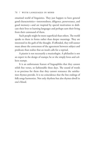 76 / with languages in mind
ematized world of linguistics. They just happen to have general
good characteristics—interestedness, diligence, perseverance, and
good memory—and are inspired by special motivation to dedi-
cate their lives to learning languages and perhaps earn their living
from their command of them.
Such people might be more superficial than others. The world
speaks to them in forms rather than deeper meanings. They are
interested in the garb of the thought. If offended, they will sooner
muse about the correctness of the agreement between subject and
predicate than realize that an insult calls for a reprisal.
A pianist is not necessarily a musicologist. A philatelist is not
an expert in the design of stamps; he or she simply loves and col-
lects stamps.
It is an unfortunate feature of linguaphiles that they cannot
relish free verses, so fashionable these days. The sound of words
is so precious for them that they cannot renounce the satisfac-
tion rhymes provide. It is no coincidence that the line endings of
folk songs harmonize. Not only rhythms but also rhymes dwell in
one’s blood.
 