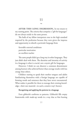 77
11
~
after this long digression, let me return to
my starting point. The criteria that comprise a “gift for languages”
do not always reside in the same person.
The bulk of my fellow interpreters rose to the high standard
required by the profession because they were given the impetus
and opportunity to absorb a particular language from
favorable external conditions
particular motivation
an excellent teacher
The same people didn’t go a long way in other languages. They
just didn’t deal with them. The duration and intensity of activity
in a language is what is crucial, not a mystic gift for languages.
However, I think we can discover a common denominator
among learners who achieved better-than-average results with less
energy than others.
Children starting to speak their mother tongues and adults
familiarizing themselves with a foreign language are capable of
forming words and sentences that they have never encountered.
What makes it possible for them to manage their existing knowl-
edge—their raw material—in such a creative way? Answer:
Recognizing and applying the patterns in a language
Even gibberish conforms to patterns. Gibberish fills empty
frameworks with made-up words in a way that at first hearing
 