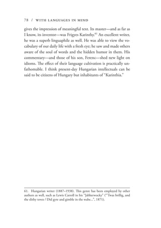 78 / with languages in mind
gives the impression of meaningful text. Its master—and as far as
I know, its inventor—was Frigyes Karinthy.61
An excellent writer,
he was a superb linguaphile as well. He was able to view the vo-
cabulary of our daily life with a fresh eye; he saw and made others
aware of the soul of words and the hidden humor in them. His
commentary—and those of his son, Ferenc—shed new light on
idioms. The effect of their language cultivation is practically un-
fathomable. I think present-day Hungarian intellectuals can be
said to be citizens of Hungary but inhabitants of “Karinthia.”
61.	 Hungarian writer (1887–1938). This genre has been employed by other
authors as well, such as Lewis Carroll in his “Jabberwocky” (“’Twas brillig, and
the slithy toves / Did gyre and gimble in the wabe...”, 1871).
 
