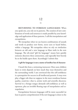 79
12
~
returning to foreign languages: When
you speak one, you rely on its patterns. The creation of new com-
binations of words and sentences is made possible by your knowl-
edge and application of these patterns. I call this interpolation and
extrapolation.
We interpolate when we use known combinations of sounds
and words to produce new forms, never seen or heard before,
within a language. We extrapolate when we rely on similarities
between an old and a new language to blaze trails in the new
language. The oft-cited “gift for languages” means how quickly
someone discovers these connections, and especially how bravely
he or she builds upon them. Accordingly I submit that
A gift for languages is not a matter of intellect but of character
I heard this from a swimming instructor: How soon children
learn to swim depends on how much they trust themselves and
the surrounding world. I am convinced that this self-confidence
is a prerequisite for success in all intellectual pursuits. It may even
play a bigger role than we suppose in the most wondrous human
quality, creativity—that is, artistic work and scientific discovery.
Survival in a foreign tongue demands self-confidence as well as
openness, plus an invisible floating rope of interpolation and ex-
trapolation.
Extrapolation between languages will be more successful (at
least in passive comprehension) if the new language is closer to the
 