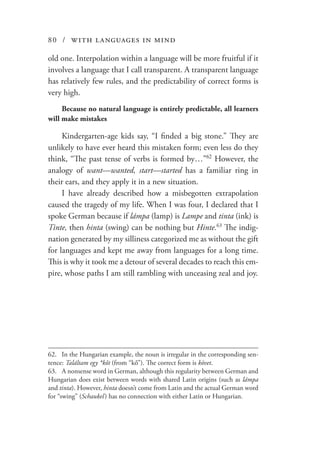 80 / with languages in mind
old one. Interpolation within a language will be more fruitful if it
involves a language that I call transparent. A transparent language
has relatively few rules, and the predictability of correct forms is
very high.
Because no natural language is entirely predictable, all learners
will make mistakes
Kindergarten-age kids say, “I finded a big stone.” They are
unlikely to have ever heard this mistaken form; even less do they
think, “The past tense of verbs is formed by…”62
However, the
analogy of want—wanted, start—started has a familiar ring in
their ears, and they apply it in a new situation.
I have already described how a misbegotten extrapolation
caused the tragedy of my life. When I was four, I declared that I
spoke German because if lámpa (lamp) is Lampe and tinta (ink) is
Tinte, then hinta (swing) can be nothing but Hinte.63
The indig-
nation generated by my silliness categorized me as without the gift
for languages and kept me away from languages for a long time.
This is why it took me a detour of several decades to reach this em-
pire, whose paths I am still rambling with unceasing zeal and joy.
62.	 In the Hungarian example, the noun is irregular in the corresponding sen-
tence: Találtam egy *kőt (from “kő”). The correct form is követ.
63.	 A nonsense word in German, although this regularity between German and
Hungarian does exist between words with shared Latin origins (such as lámpa
and tinta). However, hinta doesn’t come from Latin and the actual German word
for “swing” (Schaukel   ) has no connection with either Latin or Hungarian.
 