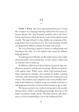 81
13
~
now i will take a few steps backward because I would
like to report on a language-learning method that has many ad-
herents abroad. The “only listening” method, used in the Soviet
Union and America, limits the learner’s role to listening for several
months. The logic behind it is that children are recipients of lan-
guage before they are producers of it. The “only listening” method
was designed for fulltime students in schools and courses.
The way of learning I propose is based on reading books and
listening to the radio. It is for students who cannot be fulltime
language learners.
A working person’s lifestyle usually makes truancy from night
classes inevitable. Every missed class, in turn, means a deficit and
an omission hard to make up.
In addition, adults are not ideal students, in general. Age, em-
ployment, position, and the lack of prestige afforded to students
work against them. What’s more, adults resist learning lessons,
being reproved for mistakes, and sweating for grades. Learning
via books, radio, and perhaps video is better for working men and
women. My method can be adapted to one’s own schedule and it
helps avoid inhibitions. Students using my method won’t have to
risk disgracing themselves in front of their juniors in age or rank.
The latency period in my method corresponds to the months
during which a child is internalizing knowledge. Soon he or she
begins to produce simple speech. The child analyzes and substi-
tutes at a level corresponding to his or her intellectual level.
 
