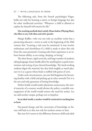 82 / with languages in mind
The following rule, from the French psychologist Piaget,
holds not only for learning a native or foreign language but also
for other intellectual activities: “Whatever a child is allowed to
explore by himself will remain for life.”
Our teaching methods don’t satisfy Homo ludens (Playing Man),
who likes to toy with ideas and solve puzzles
Margit Kaffka—who was not only an excellent writer but a
pioneering educator—wrote as early as the beginning of the 20th
century that “Learning a rule may be emotional. It may involve
enthusiasm and cheerfulness if a child is made to draw this rule
from the cases presented. Creating rules from experience is an in-
born human ability, as are eating, sleeping, or loving.”
The short hours, rigid curricula, and large number of students
taking language classes hardly allow for anything but a quick trans-
mission and testing of pre-chewed knowledge. The hard-working
students digest the material, but they find roughly as much plea-
sure in it as a goose whose beak is stuffed with grains of corn.
Under such circumstances, can one find happiness by becom-
ing familiar with a field and picking up its select morsels? For it is
the one and only guarantee of lasting knowledge.
Perfect health would render physicians unnecessary; the mor-
al maturity of a country would obviate the police; a sensible rear-
rangement of the world would remove the need for armies. Let
me add another utopia, perhaps not so hopeless:
In an ideal world, a teacher would be restricted to teaching how
to learn
Fast-paced change and the conversion of knowledge to his-
tory will lead us to this new role for teachers sooner or later.
But now let’s return to the difference between child and adult
 