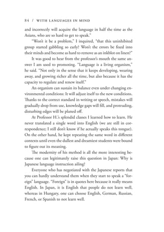 84 / with languages in mind
and incorrectly will acquire the language in half the time as the
Asians, who are so hard to get to speak.”
“Won’t it be a problem,” I inquired, “that this uninhibited
group started gabbling so early? Won’t the errors be fixed into
their minds and become as hard to remove as an inkblot on linen?”
It was good to hear from the professor’s mouth the same an-
swer I am used to promoting. “Language is a living organism,”
he said. “Not only in the sense that it keeps developing, wearing
away, and growing richer all the time, but also because it has the
capacity to regulate and renew itself.”
An organism can sustain its balance even under changing en-
vironmental conditions: It will adjust itself to the new conditions.
Thanks to the correct standard in writing or speech, mistakes will
gradually drop from use, knowledge gaps will fill, and protruding,
disturbing edges will be planed off.
At Professor H.’s splendid classes I learned how to learn. He
never translated a single word into English (we are still in cor-
respondence; I still don’t know if he actually speaks this tongue).
On the other hand, he kept repeating the same word in different
contexts until even the dullest and dreamiest students were bound
to figure out its meaning.
The modernity of his method is all the more interesting be-
cause one can legitimately raise this question in Japan: Why is
Japanese language instruction ailing?
Everyone who has negotiated with the Japanese reports that
you can hardly understand them when they start to speak a “for-
eign” language. “Foreign” is in quotes here because it really means
English. In Japan, it is English that people do not learn well,
whereas in Hungary, one can choose English, German, Russian,
French, or Spanish to not learn well.
 