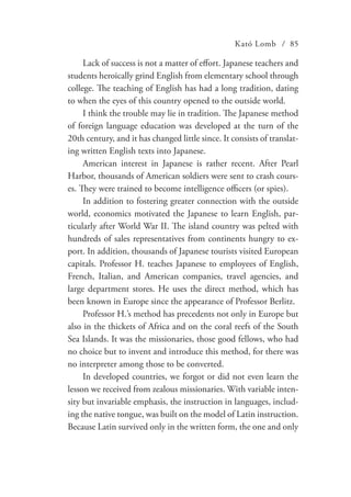 Kató Lomb / 85
Lack of success is not a matter of effort. Japanese teachers and
students heroically grind English from elementary school through
college. The teaching of English has had a long tradition, dating
to when the eyes of this country opened to the outside world.
I think the trouble may lie in tradition. The Japanese method
of foreign language education was developed at the turn of the
20th century, and it has changed little since. It consists of translat-
ing written English texts into Japanese.
American interest in Japanese is rather recent. After Pearl
Harbor, thousands of American soldiers were sent to crash cours-
es. They were trained to become intelligence officers (or spies).
In addition to fostering greater connection with the outside
world, economics motivated the Japanese to learn English, par-
ticularly after World War II. The island country was pelted with
hundreds of sales representatives from continents hungry to ex-
port. In addition, thousands of Japanese tourists visited European
capitals. Professor H. teaches Japanese to employees of English,
French, Italian, and American companies, travel agencies, and
large department stores. He uses the direct method, which has
been known in Europe since the appearance of Professor Berlitz.
Professor H.’s method has precedents not only in Europe but
also in the thickets of Africa and on the coral reefs of the South
Sea Islands. It was the missionaries, those good fellows, who had
no choice but to invent and introduce this method, for there was
no interpreter among those to be converted.
In developed countries, we forgot or did not even learn the
lesson we received from zealous missionaries. With variable inten-
sity but invariable emphasis, the instruction in languages, includ-
ing the native tongue, was built on the model of Latin instruction.
Because Latin survived only in the written form, the one and only
 