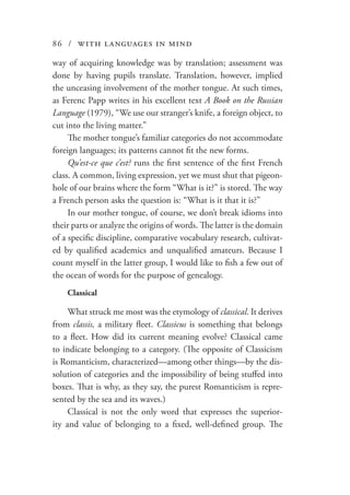 86 / with languages in mind
way of acquiring knowledge was by translation; assessment was
done by having pupils translate. Translation, however, implied
the unceasing involvement of the mother tongue. At such times,
as Ferenc Papp writes in his excellent text A Book on the Russian
Language (1979), “We use our stranger’s knife, a foreign object, to
cut into the living matter.”
The mother tongue’s familiar categories do not accommodate
foreign languages; its patterns cannot fit the new forms.
Qu’est-ce que c’est? runs the first sentence of the first French
class. A common, living expression, yet we must shut that pigeon-
hole of our brains where the form “What is it?” is stored. The way
a French person asks the question is: “What is it that it is?”
In our mother tongue, of course, we don’t break idioms into
their parts or analyze the origins of words. The latter is the domain
of a specific discipline, comparative vocabulary research, cultivat-
ed by qualified academics and unqualified amateurs. Because I
count myself in the latter group, I would like to fish a few out of
the ocean of words for the purpose of genealogy.
Classical
What struck me most was the etymology of classical. It derives
from classis, a military fleet. Classicus is something that belongs
to a fleet. How did its current meaning evolve? Classical came
to indicate belonging to a category. (The opposite of Classicism
is Romanticism, characterized—among other things—by the dis-
solution of categories and the impossibility of being stuffed into
boxes. That is why, as they say, the purest Romanticism is repre-
sented by the sea and its waves.)
Classical is not the only word that expresses the superior-
ity and value of belonging to a fixed, well-defined group. The
 