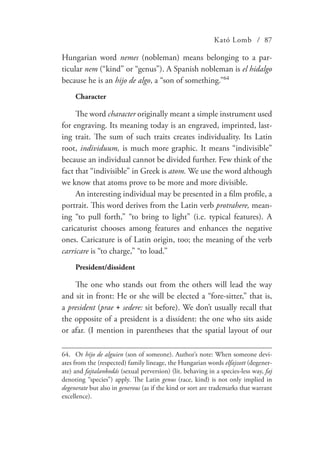 Kató Lomb / 87
Hungarian word nemes (nobleman) means belonging to a par-
ticular nem (“kind” or “genus”). A Spanish nobleman is el hidalgo
because he is an hijo de algo, a “son of something.”64
Character
The word character originally meant a simple instrument used
for engraving. Its meaning today is an engraved, imprinted, last-
ing trait. The sum of such traits creates individuality. Its Latin
root, individuum, is much more graphic. It means “indivisible”
because an individual cannot be divided further. Few think of the
fact that “indivisible” in Greek is atom. We use the word although
we know that atoms prove to be more and more divisible.
An interesting individual may be presented in a film profile, a
portrait. This word derives from the Latin verb protrahere, mean-
ing “to pull forth,” “to bring to light” (i.e. typical features). A
caricaturist chooses among features and enhances the negative
ones. Caricature is of Latin origin, too; the meaning of the verb
carricare is “to charge,” “to load.”
President/dissident
The one who stands out from the others will lead the way
and sit in front: He or she will be elected a “fore-sitter,” that is,
a president (prae + sedere: sit before). We don’t usually recall that
the opposite of a president is a dissident: the one who sits aside
or afar. (I mention in parentheses that the spatial layout of our
64.	Or hijo de alguien (son of someone). Author’s note: When someone devi-
ates from the (respected) family lineage, the Hungarian words elfajzott (degener-
ate) and fajtalankodás (sexual perversion) (lit. behaving in a species-less way, faj
denoting “species”) apply. The Latin genus (race, kind) is not only implied in
degenerate but also in generous (as if the kind or sort are trademarks that warrant
excellence).
 