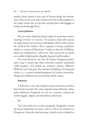 88 / with languages in mind
modern buses created a new type of human being: the outside-
sitter. They are the ones who would not for the world withdraw to
the empty inside seat. Let all those arriving later with baggage or
a baby break through them.)
Ascetic/philistine
We use ascetic, which has Greek origins. It comes from askein,
meaning “to train” or “exercise.” For instance, those who exercise
the right amount of asceticism (self-denial) will be well-versed in
the world of the intellect. This is opposite to being a philistine,
which is a variant of Palestinian. It refers to the city of Philistia,
which was inhabited by a tribe in the 12th century BC. Its dwell-
ers excelled in fighting but allegedly despised intellectualism.
The word found its way into the famous Hungarian gradu-
ation song a century ago when university students nicknamed
stuffy burghers, who lacked any academic interest, Philisters.
Philistines were also given the sobriquet Spießbürger (roasting-spit
citizen, i.e., a narrow-minded bourgeois) at German universities.
Hungarians followed with spiné (broad, skank, sleazy).
Bohemian
A Bohemian is one who despises social conventions and lives
from hand to mouth. The name originates from Bohemia, whose
male inhabitants frequently set out on a journey, roamed the
world, begged, cadged, and related their adventures.
Ars
The Latin word ars is worth a paragraph. Originally it meant
all human alterations of matter, craft as well as art (művészet in
Hungarian). From this dual meaning, a double series of adjectives
 