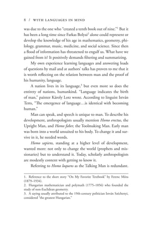 8 / with languages in mind
was due to the one who “created a tenth book out of nine.”1
But it
has been a long time since Farkas Bolyai2
alone could represent or
develop the knowledge of his age in mathematics, geometry, phi-
lology, grammar, music, medicine, and social science. Since then
a flood of information has threatened to engulf us. What have we
gained from it? It positively demands filtering and summarizing.
My own experience learning languages and answering loads
of questions by mail and at authors’ talks has proven to me that it
is worth reflecting on the relation between man and the proof of
his humanity, language.
A nation lives in its language,3
but even more so does the
entirety of nations, humankind. “Language indicates the birth
of man,” painter Károly Lotz wrote. According to linguist István
Terts, “The emergence of language…is identical with becoming
human.”
Man can speak, and speech is unique to man. To describe his
development, anthropologists usually mention Homo erectus, the
Upright Man, and Homo faber, the Toolmaking Man. Early man
was born into a world unsuited to his body. To change it and sur-
vive in it, he needed words.
Homo sapiens, standing at a higher level of development,
wanted more: not only to change the world (prophets and mis-
sionaries) but to understand it. Today, scholarly anthropologists
are modestly content with getting to know it.
Referring to Homo loquens as the Talking Man is redundant.
1.	 Reference to the short story “On My Favorite Textbook” by Ferenc Móra
(1879–1934).
2.	 Hungarian mathematician and polymath (1775–1856) who founded the
study of non-Euclidean geometry.
3.	 A saying usually attributed to the 19th-century politician István Széchenyi,
considered “the greatest Hungarian.”
 