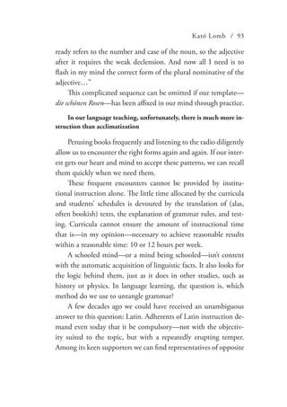 Kató Lomb / 93
ready refers to the number and case of the noun, so the adjective
after it requires the weak declension. And now all I need is to
flash in my mind the correct form of the plural nominative of the
adjective…”
This complicated sequence can be omitted if our template—
die schönen Rosen—has been affixed in our mind through practice.
In our language teaching, unfortunately, there is much more in-
struction than acclimatization
Perusing books frequently and listening to the radio diligently
allow us to encounter the right forms again and again. If our inter-
est gets our heart and mind to accept these patterns, we can recall
them quickly when we need them.
These frequent encounters cannot be provided by institu-
tional instruction alone. The little time allocated by the curricula
and students’ schedules is devoured by the translation of (alas,
often bookish) texts, the explanation of grammar rules, and test-
ing. Curricula cannot ensure the amount of instructional time
that is—in my opinion—necessary to achieve reasonable results
within a reasonable time: 10 or 12 hours per week.
A schooled mind—or a mind being schooled—isn’t content
with the automatic acquisition of linguistic facts. It also looks for
the logic behind them, just as it does in other studies, such as
history or physics. In language learning, the question is, which
method do we use to untangle grammar?
A few decades ago we could have received an unambiguous
answer to this question: Latin. Adherents of Latin instruction de-
mand even today that it be compulsory—not with the objectiv-
ity suited to the topic, but with a repeatedly erupting temper.
Among its keen supporters we can find representatives of opposite
 