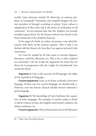 94 / with languages in mind
worlds. Latin advocates include Dr. Borovsky, an eminent pro-
fessor at Leningrad66
University, and Léopold Senghor, the for-
mer president of Senegal, according to whom “Latin culture is
independent of skin color and is the source of civilization on all
continents.” Let me mention here that Mr. Senghor was recently
awarded a great honor. For his literary work he was elected to the
Forty Immortals of the Académie française.
In the pages of a book, an author can pursue a one-sided dis-
cussion with those of the contrary opinion. That is why I can
declare with the bravery of a lion that I am against universal Latin
instruction.
Let Latin be studied by all who aspire to become linguists,
historians, archivists, librarians, etc. But as far as other students
are concerned, I do not accept the arguments for Latin that are
thrust by its proponents with the weight of a broadsword. Let’s
enumerate them:
Argument 1: Latin is the ancestor of all languages; the alpha
of the acquisition of languages.
Counterarguments: Latin, as we know, is already a derivative
language. If there was ever a proto-language, we should study it.
However, even the fiercest classical scholars haven’t exhumed a
proto-language.
Argument 2: The knowledge of Latin facilitates the acquisi-
tion of other languages. For example, if conditio strikes a chord,
it will be a breeze to learn the English (and French) condition, the
Italian condizione, etc.
Counterarguments: This similarity does exist in the Romance
66.	 Today: Saint Petersburg, Russia.
 