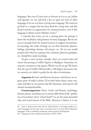 Kató Lomb / 95
languages. But even if Latin were as relevant as it is to, say, Italian
and Spanish, we can still find a key to open the lock of other
languages if we set out from a living sister language. We need not
go back to a tongue that has been dead for a long time and that
doesn’t provide an opportunity for communication, even if this
language is Mutter Latein (Mother Latin).67
I concede that Latin can be a starting point for getting to
know the vocabulary and grammar of many languages. But let me
cite an example from the natural sciences to support my position.
In mycology, the study of fungi, we can find chemistry, physics,
biology, physiology, botany, soil science, etc. Yet no one would
propose that whoever is going to be a chemist, physicist, geologist,
etc. should first study mycology.
To give a more prosaic example, there are several roads and
streets intersecting at Gellért Square in Budapest. Sometimes we
stop for a moment in the square: Which way do we go? We know
that the top of Gellért Hill provides a 360-degree panorama, but
we scarcely ever climb it purely for the sake of orientation.
Argument 3: Latin and Roman literature and history are or-
ganic parts of today’s culture. If we don’t know them, many con-
cepts and ideas in our present-day life, literature, and sciences will
remain incomprehensible.
Counterarguments: None. Greek and Roman mythology,
history, poetry, and drama are as much noble fruits of the “golden
tree of our better selves” (Antal Szerb68
) as are the many beautiful
tales and moral lessons of the Bible. However, I believe it is not
67.	 Latin is dead in the sense that its classical form is no longer spoken as a
native language. At the same time, it remains alive in its later forms, Romance
languages, with an unbroken continuity and an organic development.
68.	 Hungarian writer and literary historian (1901–1945).
 
