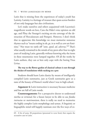 96 / with languages in mind
Latin that is missing from the experiences of today’s youth but
Latinity. Latinity is a heritage of treasure that spans across borders
of not only languages but also civilizations.
Let’s make ourselves and others acquainted with Lucretius’s
magnificent words on love, Cato the Elder’s wise opinion on old
age, and Pliny the Younger’s exciting on-site coverage of the de-
struction of Herculaneum and Pompeii. However, I don’t think
that to appreciate this knowledge we must memorize nonsense
rhymes such as “nouns ending in do, go, io as well as caro are femi-
nine.” Nor must we rattle off “ante, apud, ad, adversus.”69
That’s
what usually remained in the minds of my peers after four to eight
years of studying Latin, generally without knowing why the items
in these mnemonics were lumped together. Of all the works by
Latin authors, they can at best only cope with the boring Titus
Livius.
The way to the flower garden of classical culture is not through
the thicket of translations while sucking on a pen
Students should learn Latin classics by means of intelligently
compiled Latin summaries, just as Greek summaries gave us a
taste of the beauty of Homer’s world when I was in high school.
Argument 4: Latin instruction is necessary because medicine
and law are full of Latin words.
Counterarguments: For a prospective doctor to understand
morbus or terminal, for a future lawyer to be able to use fundus
instructus or matrimonium, there is really no need to memorize
the highly complex Latin morphology and syntax. A linguistic or
linguaphilic mind will happily ruminate over the five ways of ex-
69.	 A list of some 30 prepositions (presented in verse form) that require the
accusative case in Latin.
 
