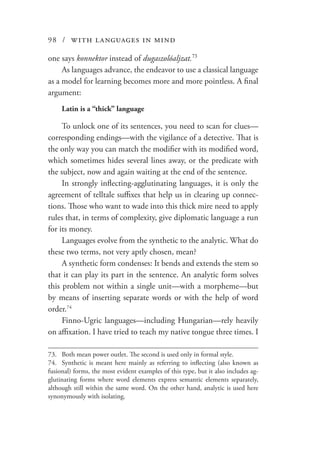 98 / with languages in mind
one says konnektor instead of dugaszolóaljzat.73
As languages advance, the endeavor to use a classical language
as a model for learning becomes more and more pointless. A final
argument:
Latin is a “thick” language
To unlock one of its sentences, you need to scan for clues—
corresponding endings—with the vigilance of a detective. That is
the only way you can match the modifier with its modified word,
which sometimes hides several lines away, or the predicate with
the subject, now and again waiting at the end of the sentence.
In strongly inflecting-agglutinating languages, it is only the
agreement of telltale suffixes that help us in clearing up connec-
tions. Those who want to wade into this thick mire need to apply
rules that, in terms of complexity, give diplomatic language a run
for its money.
Languages evolve from the synthetic to the analytic. What do
these two terms, not very aptly chosen, mean?
A synthetic form condenses: It bends and extends the stem so
that it can play its part in the sentence. An analytic form solves
this problem not within a single unit—with a morpheme—but
by means of inserting separate words or with the help of word
order.74
Finno-Ugric languages—including Hungarian—rely heavily
on affixation. I have tried to teach my native tongue three times. I
73.	 Both mean power outlet. The second is used only in formal style.
74.	 Synthetic is meant here mainly as referring to inflecting (also known as
fusional) forms, the most evident examples of this type, but it also includes ag-
glutinating forms where word elements express semantic elements separately,
although still within the same word. On the other hand, analytic is used here
synonymously with isolating.
 