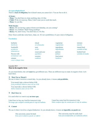 At a psycological level
There's a lack of obligation, but it doesn't mean you cannot do it. You are free to do it.
At home:
- Mum: You don't have to clean anything, dear, it's fine.
- Child: I'll do it in anyway, Mum, I don't want you to work that much.
- Mum: As you like.
With friends:
- Henry: We are having a party at home next Saturday, are you coming?
- Oscar: Yes, brilliant. Shall I bring anything?
- Henry: No, don't worry. You don't have to. It's fine.
Note: Oscar could take some beers, chips, etc. It's not a prohibition; it's just a lack of obligation.
Vocabulary
herbalist
hierbería
foodstuffs
productos
alimenticios
flavour with
aromatizar con
simmer
cocer a fuego lento
sliced
en rebanadas
sour
ácido
sweet and sour
agridulce
sweeten
endulzar
vegetarian
vegetariano
ingredients
ingredientes
portion
pedazo
food mixer
batidora
mixture
mezcla
tinned food
comida en lata
bottled food
comida envasada
Lección 30.9
Must in the negative form
As you learnt before, the verb must has got different uses. There are different ways to make its negative form. Let's
learn them.
 Must Not or Mustn't
We use it when it involves a moral duty. As you already know, it means está prohibido.
 Don't have to
It is used when we want to say no tener que.
I don't have to buy any food for tomorrow's trip.
No tengo que comprar comida para el viaje de mañana.
I must buy some food for tomorrow's trip.
Debo comprar algo de comida para el viaje de mañana.
 Cannot
We use it when it involves a logical deduction. As you already know, it means es imposible, no puede ser.
This university cannot be hard.
Esta universidad no puede ser difícil.
This university must be really hard.
Esta universidad debe ser realmente difícil.
You mustn't take a shower before 8:00.
Está prohibido bañarse antes de las 8:00.
You must take a shower before 8:00.
Debes bañarte antes de las 8:00.
 