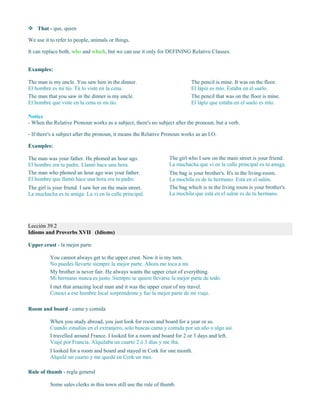  That - que, quien
We use it to refer to people, animals or things.
It can replace both, who and which, but we can use it only for DEFINING Relative Clauses.
Examples:
The man is my uncle. You saw him in the dinner.
El hombre es mi tío. Tú lo viste en la cena.
The man that you saw in the dinner is my uncle.
El hombre que viste en la cena es mi tío.
The pencil is mine. It was on the floor.
El lápiz es mío. Estaba en el suelo.
The pencil that was on the floor is mine.
El lápiz que estaba en el suelo es mío.
Notice
- When the Relative Pronoun works as a subject, there's no subject after the pronoun, but a verb.
- If there's a subject after the pronoun, it means the Relative Pronoun works as an I.O.
Examples:
The man was your father. He phoned an hour ago.
El hombre era tu padre. Llamó hace una hora.
The man who phoned an hour ago was your father.
El hombre que llamó hace una hora era tu padre.
The girl is your friend. I saw her on the main street.
La muchacha es tu amiga. La vi en la calle principal.
The girl who I saw on the main street is your friend.
La muchacha que vi en la calle principal es tu amiga.
The bag is your brother's. It's in the living-room.
La mochila es de tu hermano. Está en el salón.
The bag which is in the living room is your brother's.
La mochila que está en el salón es de tu hermano.
Lección 39.2
Idioms and Proverbs XVII (Idioms)
Upper crust - la mejor parte
You cannot always get to the upper crust. Now it is my turn.
No puedes llevarte siempre la mejor parte. Ahora me toca a mí.
My brother is never fair. He always wants the upper crust of everything.
Mi hermano nunca es justo. Siempre se quiere llevarse la mejor parte de todo.
I met that amazing local man and it was the upper crust of my travel.
Conocí a ese hombre local sorprendente y fue la mejor parte de mi viaje.
Room and board - cama y comida
When you study abroad, you just look for room and board for a year or so.
Cuando estudias en el extranjero, solo buscas cama y comida por un año o algo así.
I travelled around France. I looked for a room and board for 2 or 3 days and left.
Viajé por Francia. Alquilaba un cuarto 2 ó 3 días y me iba.
I looked for a room and board and stayed in Cork for one month.
Alquilé un cuarto y me quedé en Cork un mes.
Rule of thumb - regla general
Some sales clerks in this town still use the rule of thumb.
 