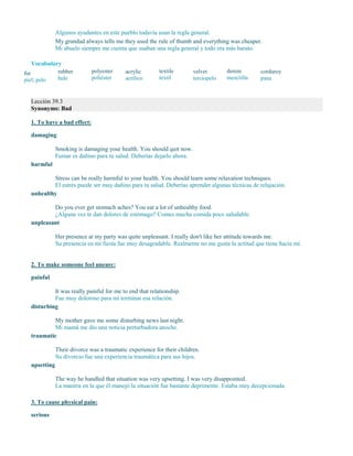 Algunos ayudantes en este pueblo todavía usan la regla general.
My grandad always tells me they used the rule of thumb and everything was cheaper.
Mi abuelo siempre me cuenta que usaban una regla general y todo era más barato.
Vocabulary
fur
piel; pelo
rubber
hule
polyester
poliéster
acrylic
acrílico
textile
textil
velvet
terciopelo
denim
mezclilla
corduroy
pana
Lección 39.3
Synonyms: Bad
1. To have a bad effect:
damaging
Smoking is damaging your health. You should quit now.
Fumar es dañino para tu salud. Deberías dejarlo ahora.
harmful
Stress can be really harmful to your health. You should learn some relaxation techniques.
El estrés puede ser muy dañino para tu salud. Deberías aprender algunas técnicas de relajación.
unhealthy
Do you ever get stomach aches? You eat a lot of unhealthy food.
¿Alguna vez te dan dolores de estómago? Comes mucha comida poco saludable.
unpleasant
Her presence at my party was quite unpleasant. I really don't like her attitude towards me.
Su presencia en mi fiesta fue muy desagradable. Realmente no me gusta la actitud que tiene hacia mí.
2. To make someone feel uneasy:
painful
It was really painful for me to end that relationship.
Fue muy doloroso para mí terminar esa relación.
disturbing
My mother gave me some disturbing news last night.
Mi mamá me dio una noticia perturbadora anoche.
traumatic
Their divorce was a traumatic experience for their children.
Su divorcio fue una experiencia traumática para sus hijos.
upsetting
The way he handled that situation was very upsetting. I was very disappointed.
La manera en la que él manejó la situación fue bastante deprimente. Estaba muy decepcionada.
3. To cause physical pain:
serious
 