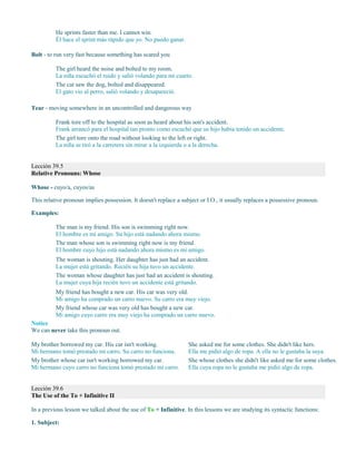 He sprints faster than me. I cannot win.
Él hace el sprint más rápido que yo. No puedo ganar.
Bolt - to run very fast because something has scared you
The girl heard the noise and bolted to my room.
La niña escuchó el ruido y salió volando para mi cuarto.
The cat saw the dog, bolted and disappeared.
El gato vio al perro, salió volando y desapareció.
Tear - moving somewhere in an uncontrolled and dangerous way
Frank tore off to the hospital as soon as heard about his son's accident.
Frank arrancó para el hospital tan pronto como escuchó que su hijo había tenido un accidente.
The girl tore onto the road without looking to the left or right.
La niña se tiró a la carretera sin mirar a la izquierda o a la derecha.
Lección 39.5
Relative Pronouns: Whose
Whose - cuyo/a, cuyos/as
This relative pronoun implies possession. It doesn't replace a subject or I.O., it usually replaces a possessive pronoun.
Examples:
The man is my friend. His son is swimming right now.
El hombre es mi amigo. Su hijo está nadando ahora mismo.
The man whose son is swimming right now is my friend.
El hombre cuyo hijo está nadando ahora mismo es mi amigo.
The woman is shouting. Her daughter has just had an accident.
La mujer está gritando. Recién su hija tuvo un accidente.
The woman whose daughter has just had an accident is shouting.
La mujer cuya hija recién tuvo un accidente está gritando.
My friend has bought a new car. His car was very old.
Mi amigo ha comprado un carro nuevo. Su carro era muy viejo.
My friend whose car was very old has bought a new car.
Mi amigo cuyo carro era muy viejo ha comprado un carro nuevo.
Notice
We can never take this pronoun out.
My brother borrowed my car. His car isn't working.
Mi hermano tomó prestado mi carro. Su carro no funciona.
My brother whose car isn't working borrowed my car.
Mi hermano cuyo carro no funciona tomó prestado mi carro.
She asked me for some clothes. She didn't like hers.
Ella me pidió algo de ropa. A ella no le gustaba la suya.
She whose clothes she didn't like asked me for some clothes.
Ella cuya ropa no le gustaba me pidió algo de ropa.
Lección 39.6
The Use of the To + Infinitive II
In a previous lesson we talked about the use of To + Infinitive. In this lessons we are studying its syntactic functions:
1. Subject:
 