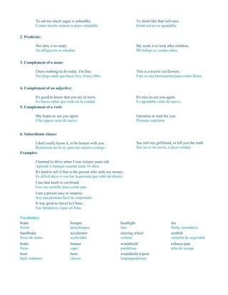 To eat too much sugar is unhealthy.
Comer mucho azúcar es poco saludable.
To shout like that isn't nice.
Gritar así no es agradable.
2. Predicate:
Her duty is to study.
Su obligación es estudiar.
My work is to look after children.
Mi trabajo es cuidar niños.
3. Complement of a noun:
I have nothing to do today. I'm free.
No tengo nada que hacer hoy. Estoy libre.
This is a tool to cut flowers.
Esto es una herramienta para cortar flores.
4. Complement of an adjective:
It's good to know that you are in town.
Es bueno saber que estás en la ciudad.
It's nice to see you again.
Es agradable verte de nuevo.
5. Complement of a verb:
She hopes to see you again.
Ella espera verte de nuevo.
I promise to wait for you.
Prometo esperarte.
6. Subordinate clause:
I don't really know it, to be honest with you.
Realmente no lo sé, para ser sincero contigo.
Sue isn't my girlfriend, to tell you the truth.
Sue no es mi novia, a decir verdad.
Examples:
I learned to drive when I was sixteen years old.
Aprendí a manejar cuando tenía 16 años.
It's hard to tell if that is the person who stole my money.
Es difícil decir si esa fue la persona que robó mi dinero.
I use that knife to cut bread.
Uso ese cuchillo para cortar pan.
I am a person easy to surprise.
Soy una persona fácil de sorprender.
It was great to travel to China.
Fue fantástico viajar a China.
Vocabulary
brake
frenar
handbrake
freno de mano
brake
freno
boot
baúl, maletero
bumper
parachoques
accelerator
acelerador
bonnet
capó
horn
claxon
headlight
faro
steering wheel
volante
windshield
parabrisas
windshield wipers
limpiaparabrisas
tire
llanta, neumático
seatbelt
cinturón de seguridad
exhaust pipe
tubo de escape
 