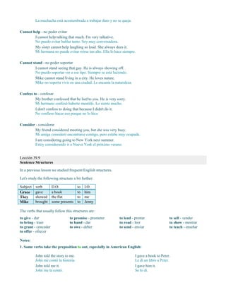 La muchacha está acostumbrada a trabajar duro y no se queja.
Cannot help - no poder evitar
I cannot help talking that much. I'm very talkative.
No puedo evitar hablar tanto. Soy muy conversadora.
My sister cannot help laughing so loud. She always does it.
Mi hermana no puede evitar reírse tan alto. Ella lo hace siempre.
Cannot stand - no poder soportar
I cannot stand seeing that guy. He is always showing off.
No puedo soportar ver a ese tipo. Siempre se está luciendo.
Mike cannot stand living in a city. He loves nature.
Mike no soporta vivir en una ciudad. Le encanta la naturaleza.
Confess to - confesar
My brother confessed that he lied to you. He is very sorry.
Mi hermano confesó haberte mentido. Lo siente mucho.
I don't confess to doing that because I didn't do it.
No confieso hacer eso porque no lo hice.
Consider - considerar
My friend considered meeting you, but she was very busy.
Mi amiga consideró encontrarse contigo, pero estaba muy ocupada.
I am considering going to New York next summer.
Estoy considerando ir a Nueva York el próximo verano.
Lección 39.9
Sentence Structures
In a previous lesson we studied frequent English structures.
Let's study the following structure a bit further:
Subject verb D.O. to I.O.
Grace gave a book to him
They showed the flat to me
Mike brought some presents to Jenny
The verbs that usually follow this structures are:
to give - dar
to bring - traer
to grant - conceder
to offer - ofrecer
to promise - prometer
to hand - dar
to owe - deber
to lend - prestar
to read - leer
to send - enviar
to sell - vender
to show - mostrar
to teach - enseñar
Notes:
1. Some verbs take the preposition to out, especially in American English:
John told the story to me.
John me contó la historia.
John told me it.
John me la contó.
I gave a book to Peter.
Le di un libro a Peter.
I gave him it.
Se lo di.
 