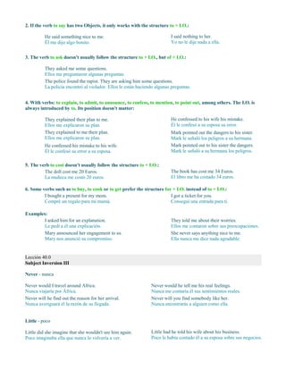 2. If the verb to say has two Objects, it only works with the structure to + I.O.:
He said something nice to me.
Él me dijo algo bonito.
I said nothing to her.
Yo no le dije nada a ella.
3. The verb to ask doesn't usually follow the structure to + I.O., but of + I.O.:
They asked me some questions.
Ellos me preguntaron algunas preguntas.
The police found the rapist. They are asking him some questions.
La policía encontró al violador. Ellos le están haciendo algunas preguntas.
4. With verbs: to explain, to admit, to announce, to confess, to mention, to point out, among others. The I.O. is
always introduced by to. Its position doesn't matter:
They explained their plan to me.
Ellos me explicaron su plan.
They explained to me their plan.
Ellos me explicaron su plan.
He confessed his mistake to his wife.
Él le confesó su error a su esposa.
He confessed to his wife his mistake.
Él le confesó a su esposa su error.
Mark pointed out the dangers to his sister.
Mark le señaló los peligros a su hermana.
Mark pointed out to his sister the dangers.
Mark le señaló a su hermana los peligros.
5. The verb to cost doesn't usually follow the structure to + I.O.:
The doll cost me 20 Euros.
La muñeca me costó 20 euros.
The book has cost me 34 Euros.
El libro me ha costado 34 euros.
6. Some verbs such as to buy, to cook or to get prefer the structure for + I.O. instead of to + I.O.:
I bought a present for my mom.
Compré un regalo para mi mamá.
I got a ticket for you.
Conseguí una entrada para ti.
Examples:
I asked him for an explanation.
Le pedí a él una explicación.
Mary announced her engagement to us.
Mary nos anunció su compromiso.
They told me about their worries.
Ellos me contaron sobre sus preocupaciones.
She never says anything nice to me.
Ella nunca me dice nada agradable.
Lección 40.0
Subject Inversion III
Never - nunca
Never would I travel around Africa.
Nunca viajaría por África.
Never will he find out the reason for her arrival.
Nunca averiguará él la razón de su llegada.
Never would he tell me his real feelings.
Nunca me contaría él sus sentimientos reales.
Never will you find somebody like her.
Nunca encontrarás a alguien como ella.
Little - poco
Little did she imagine that she wouldn't see him again.
Poco imaginaba ella que nunca lo volvería a ver.
Little had he told his wife about his business.
Poco le había contado él a su esposa sobre sus negocios.
 