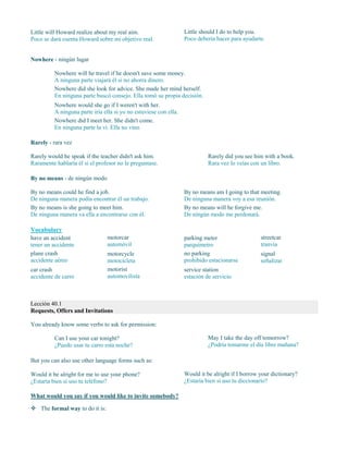 Little will Howard realize about my real aim.
Poco se dará cuenta Howard sobre mi objetivo real.
Little should I do to help you.
Poco debería hacer para ayudarte.
Nowhere - ningún lugar
Nowhere will he travel if he doesn't save some money.
A ninguna parte viajará él si no ahorra dinero.
Nowhere did she look for advice. She made her mind herself.
En ninguna parte buscó consejo. Ella tomó su propia decisión.
Nowhere would she go if I weren't with her.
A ninguna parte iría ella si yo no estuviese con ella.
Nowhere did I meet her. She didn't come.
En ninguna parte la vi. Ella no vino.
Rarely - rara vez
Rarely would he speak if the teacher didn't ask him.
Raramente hablaría él si el profesor no le preguntase.
Rarely did you see him with a book.
Rara vez lo veías con un libro.
By no means - de ningún modo
By no means could he find a job.
De ninguna manera podía encontrar él un trabajo.
By no means is she going to meet him.
De ninguna manera va ella a encontrarse con él.
By no means am I going to that meeting.
De ninguna manera voy a esa reunión.
By no means will he forgive me.
De ningún modo me perdonará.
Vocabulary
have an accident
tener un accidente
plane crash
accidente aéreo
car crash
accidente de carro
motorcar
automóvil
motorcycle
motocicleta
motorist
automovilista
parking meter
parquímetro
no parking
prohibido estacionarse
service station
estación de servicio
streetcar
tranvía
signal
señalizar
Lección 40.1
Requests, Offers and Invitations
You already know some verbs to ask for permission:
Can I use your car tonight?
¿Puedo usar tu carro esta noche?
May I take the day off tomorrow?
¿Podría tomarme el día libre mañana?
But you can also use other language forms such as:
Would it be alright for me to use your phone?
¿Estaría bien si uso tu teléfono?
Would it be alright if I borrow your dictionary?
¿Estaría bien si uso tu diccionario?
What would you say if you would like to invite somebody?
 The formal way to do it is:
 