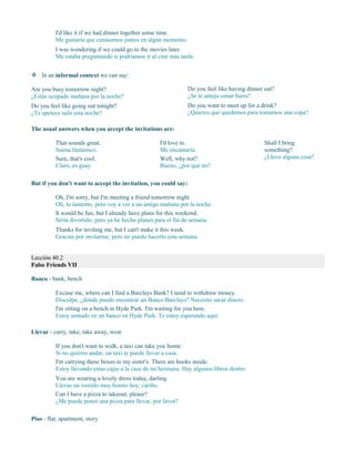 I'd like it if we had dinner together some time.
Me gustaría que cenásemos juntos en algún momento.
I was wondering if we could go to the movies later.
Me estaba preguntando si podríamos ir al cine más tarde.
 In an informal context we can say:
Are you busy tomorrow night?
¿Estás ocupado mañana por la noche?
Do you feel like going out tonight?
¿Te apetece salir esta noche?
Do you feel like having dinner out?
¿Se te antoja cenar fuera?
Do you want to meet up for a drink?
¿Quieres que quedemos para tomarnos una copa?
The usual answers when you accept the invitations are:
That sounds great.
Suena fantástico.
Sure, that's cool.
Claro, es guay.
I'd love to.
Me encantaría.
Well, why not?
Bueno, ¿por qué no?
Shall I bring
something?
¿Llevo alguna cosa?
But if you don't want to accept the invitation, you could say:
Oh, I'm sorry, but I'm meeting a friend tomorrow night.
Oh, lo lamento, pero voy a ver a un amigo mañana por la noche.
It would be fun, but I already have plans for this weekend.
Sería divertido, pero ya he hecho planes para el fin de semana.
Thanks for inviting me, but I can't make it this week.
Gracias por invitarme, pero no puedo hacerlo esta semana.
Lección 40.2
False Friends VII
Banco - bank, bench
Excuse me, where can I find a Barclays Bank? I need to withdraw money.
Disculpe, ¿dónde puedo encontrar un Banco Barclays? Necesito sacar dinero.
I'm sitting on a bench in Hyde Park. I'm waiting for you here.
Estoy sentado en un banco en Hyde Park. Te estoy esperando aquí.
Llevar - carry, take, take away, wear
If you don't want to walk, a taxi can take you home.
Si no quieres andar, un taxi te puede llevar a casa.
I'm carrying these boxes to my sister's. There are books inside.
Estoy llevando estas cajas a la casa de mi hermana. Hay algunos libros dentro.
You are wearing a lovely dress today, darling.
Llevas un vestido muy bonito hoy, cariño.
Can I have a pizza to takeout, please?
¿Me puede poner una pizza para llevar, por favor?
Piso - flat, apartment, story
 