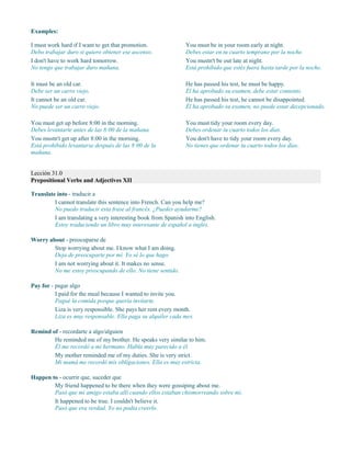 Examples:
I must work hard if I want to get that promotion.
Debo trabajar duro si quiero obtener ese ascenso.
I don't have to work hard tomorrow.
No tengo que trabajar duro mañana.
You must be in your room early at night.
Debes estar en tu cuarto temprano por la noche.
You mustn't be out late at night.
Está prohibido que estés fuera hasta tarde por la noche.
It must be an old car.
Debe ser un carro viejo.
It cannot be an old car.
No puede ser un carro viejo.
He has passed his test, he must be happy.
Él ha aprobado su examen, debe estar contento.
He has passed his test, he cannot be disappointed.
Él ha aprobado su examen, no puede estar decepcionado.
You must get up before 8:00 in the morning.
Debes levantarte antes de las 8:00 de la mañana.
You mustn't get up after 8:00 in the morning.
Está prohibido levantarse después de las 8:00 de la
mañana.
You must tidy your room every day.
Debes ordenar tu cuarto todos los días.
You don't have to tidy your room every day.
No tienes que ordenar tu cuarto todos los días.
Lección 31.0
Prepositional Verbs and Adjectives XII
Translate into - traducir a
I cannot translate this sentence into French. Can you help me?
No puedo traducir esta frase al francés. ¿Puedes ayudarme?
I am translating a very interesting book from Spanish into English.
Estoy traduciendo un libro muy interesante de español a inglés.
Worry about - preocuparse de
Stop worrying about me. I know what I am doing.
Deja de preocuparte por mí. Yo sé lo que hago.
I am not worrying about it. It makes no sense.
No me estoy preocupando de ello. No tiene sentido.
Pay for - pagar algo
I paid for the meal because I wanted to invite you.
Pagué la comida porque quería invitarte.
Liza is very responsible. She pays her rent every month.
Liza es muy responsable. Ella paga su alquiler cada mes.
Remind of - recordarte a algo/alguien
He reminded me of my brother. He speaks very similar to him.
Él me recordó a mi hermano. Habla muy parecido a él.
My mother reminded me of my duties. She is very strict.
Mi mamá me recordó mis obligaciones. Ella es muy estricta.
Happen to - ocurrir que, suceder que
My friend happened to be there when they were gossiping about me.
Pasó que mi amigo estaba allí cuando ellos estaban chismorreando sobre mí.
It happened to be true. I couldn't believe it.
Pasó que era verdad. Yo no podía creerlo.
 
