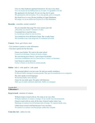I live in a three bedroom apartment downtown. It's nice to live there.
Vivo en un piso de tres habitaciones en el centro. Es agradable vivir allí.
My apartment is by the beach. It's not very big, but it's quiet.
Mi apartamento está en la playa. No es muy grande, pero es tranquilo.
My friend lives in a nice 20-story building in Upper Manhattan.
Mi amiga vive en un edificio de 20 pisos en el Alto Manhattan.
Recordar - remember, remind, remind of
Do you remember that song? We were sixteen years old.
¿Recuerdas esa canción? Teníamos 16 años.
I reminded him to mail the letter.
Le recordé que echase la carta al correo.
You remind me of an old friend of mine. She is really funny.
Me recuerdas a una vieja amiga mía. Es realmente divertida.
Conocer - know, get to know, meet
- You can know a person or some information.
- You meet a person for the first time.
I know your brother. We went to the same school.
Conozco a tu hermano. Fuimos al mismo colegio.
We were having tea at Steve's. I got to know his brother.
Estuvimos tomándonos un té en casa de Steve. Conocí a su hermano.
I met Susan at a party last week.
Conocí a Susan en una fiesta la semana pasada.
Hablar - talk to / with, speak to / with, speak
The principal talked to me last week. He said you usually misbehave.
El director habló conmigo la semana pasada. Dijo que tú normalmente no te comportas.
My sister speaks several languages.
Mi hermana habla varios idiomas.
I knew he was really upset. He spoke with bitterness.
Sabía que él estaba realmente deprimido. Habló con amargura.
Lección 40.3
Collocations V
Keep in touch - mantener el contacto
Williams keeps in touch with me. He writes to me very often.
Williams mantiene el contacto conmigo. Él me escribe muy frecuentemente.
I keep in touch with my sister all the time. It doesn't matter where I am.
Mantengo el contacto con mi hermana todo el tiempo. No importa dónde estoy.
I didn't keep in touch with Paul because I was very busy.
No mantuve el contacto con Paul porque estaba muy ocupado.
Come into view - saltar a la vista
 
