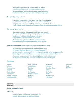 His problem comes into view. Just look at him for a while.
Su problema salta a la vista. Simplemente míralo un rato.
His true goal came into view when he got so angry for nothing.
Su objetivo real saltó a la vista cuando se enfadó tanto por nada.
Break the ice - romper el hielo
It was really embarrassing. I didn't know what to say to break the ice.
Fue realmente vergonzoso. No sabía que decir para romper el hielo.
Everybody was a bit serious, but Ralph told some jokes and broke the ice.
Todo el mundo estaba un poco serio, pero Ralph contó algunos chistes y rompió el hielo.
Pay interest - poner interés
Dave wants to learn to play the guitar, but he pays little interest.
Dave quiere aprender a tocar la guitarra, pero le pone poco interés.
I paid interest and I learned the language on my own.
Le puse interés y aprendí el idioma por mí mismo.
He didn't pass his tests because he paid no interest in class.
Él no aprobó sus exámenes porque no ponía interés en clase.
Come to a compromise - llegar a un acuerdo (donde todas las partes ceden)
My sister came to a compromise. She is teaching me to drive.
Mi hermana llegó a un acuerdo. Me va a enseñar a manejar.
We have come to a compromise. We are working on the project for the next eight months.
Hemos llegado a un acuerdo. Vamos a terminar el proyecto en los próximos 8 meses.
I have come to a compromise. I'm volunteering for one month at the hospital.
He llegado a un acuerdo. Voy a hacer un voluntariado un mes en el hospital.
Vocabulary
African
africano
North African
magrebí
South African
sudafricano
Central American
centroamericano
South American
sudamericano
European
europeo
the Antarctic
Antártico (océano)
the Arctic
Ártico
the Atlantic
Atlántico
the Indian Ocean
Índico
the Pacific
Pacífico
the North Pole
Polo Norte
the South
Pole
Polo Sur
Lección 40.4
Linkers V
Casual subordinate clauses
As - ya que
Susan called you as she thought you would be late.
Susan te llamó ya que pensó que llegarías tarde.
 