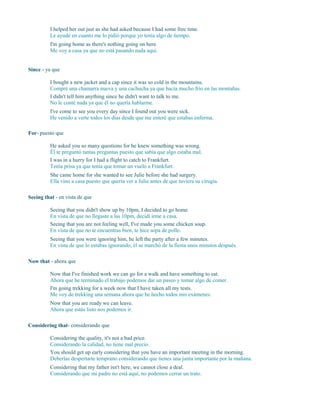 I helped her out just as she had asked because I had some free time.
Le ayudé en cuanto me lo pidió porque yo tenía algo de tiempo.
I'm going home as there's nothing going on here.
Me voy a casa ya que no está pasando nada aquí.
Since - ya que
I bought a new jacket and a cap since it was so cold in the mountains.
Compré una chamarra nueva y una cachucha ya que hacía mucho frío en las montañas.
I didn't tell him anything since he didn't want to talk to me.
No le conté nada ya que él no quería hablarme.
I've come to see you every day since I found out you were sick.
He venido a verte todos los días desde que me enteré que estabas enferma.
For- puesto que
He asked you so many questions for he knew something was wrong.
Él te preguntó tantas preguntas puesto que sabía que algo estaba mal.
I was in a hurry for I had a flight to catch to Frankfurt.
Tenía prisa ya que tenía que tomar un vuelo a Frankfurt.
She came home for she wanted to see Julie before she had surgery.
Ella vino a casa puesto que quería ver a Julie antes de que tuviera su cirugía.
Seeing that - en vista de que
Seeing that you didn't show up by 10pm, I decided to go home.
En vista de que no llegaste a las 10pm, decidí irme a casa.
Seeing that you are not feeling well, I've made you some chicken soup.
En vista de que no te encuentras bien, te hice sopa de pollo.
Seeing that you were ignoring him, he left the party after a few minutes.
En vista de que lo estabas ignorando, él se marchó de la fiesta unos minutos después.
Now that - ahora que
Now that I've finished work we can go for a walk and have something to eat.
Ahora que he terminado el trabajo podemos dar un paseo y tomar algo de comer.
I'm going trekking for a week now that I have taken all my tests.
Me voy de trekking una semana ahora que he hecho todos mis exámenes.
Now that you are ready we can leave.
Ahora que estás listo nos podemos ir.
Considering that- considerando que
Considering the quality, it's not a bad price.
Considerando la calidad, no tiene mal precio.
You should get up early considering that you have an important meeting in the morning.
Deberías despertarte temprano considerando que tienes una junta importante por la mañana.
Considering that my father isn't here, we cannot close a deal.
Considerando que mi padre no está aquí, no podemos cerrar un trato.
 