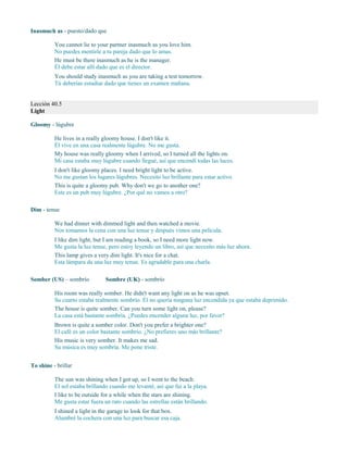 Inasmuch as - puesto/dado que
You cannot lie to your partner inasmuch as you love him.
No puedes mentirle a tu pareja dado que lo amas.
He must be there inasmuch as he is the manager.
Él debe estar allí dado que es el director.
You should study inasmuch as you are taking a test tomorrow.
Tú deberías estudiar dado que tienes un examen mañana.
Lección 40.5
Light
Gloomy - lúgubre
He lives in a really gloomy house. I don't like it.
Él vive en una casa realmente lúgubre. No me gusta.
My house was really gloomy when I arrived, so I turned all the lights on.
Mi casa estaba muy lúgubre cuando llegué, así que encendí todas las luces.
I don't like gloomy places. I need bright light to be active.
No me gustan los lugares lúgubres. Necesito luz brillante para estar activo.
This is quite a gloomy pub. Why don't we go to another one?
Este es un pub muy lúgubre. ¿Por qué no vamos a otro?
Dim - tenue
We had dinner with dimmed light and then watched a movie.
Nos tomamos la cena con una luz tenue y después vimos una película.
I like dim light, but I am reading a book, so I need more light now.
Me gusta la luz tenue, pero estoy leyendo un libro, así que necesito más luz ahora.
This lamp gives a very dim light. It's nice for a chat.
Esta lámpara da una luz muy tenue. Es agradable para una charla.
Somber (US) – sombrío Sombre (UK) - sombrío
His room was really somber. He didn't want any light on as he was upset.
Su cuarto estaba realmente sombrío. Él no quería ninguna luz encendida ya que estaba deprimido.
The house is quite somber. Can you turn some light on, please?
La casa está bastante sombría. ¿Puedes encender alguna luz, por favor?
Brown is quite a somber color. Don't you prefer a brighter one?
El café es un color bastante sombrío. ¿No prefieres uno más brillante?
His music is very somber. It makes me sad.
Su música es muy sombría. Me pone triste.
To shine - brillar
The sun was shining when I got up, so I went to the beach.
El sol estaba brillando cuando me levanté, así que fui a la playa.
I like to be outside for a while when the stars are shining.
Me gusta estar fuera un rato cuando las estrellas están brillando.
I shined a light in the garage to look for that box.
Alumbré la cochera con una luz para buscar esa caja.
 