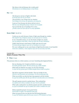 She shines in her job because she is really good.
Ella destaca en su trabajo porque es muy buena.
Ray - rayo
The Sun gives out rays of light to the Earth.
El Sol da rayos de luz a la Tierra.
This job threw a ray of hope into my situation.
Este trabajo tiró un rayo de esperanza a mi situación.
I took an X-ray because the doctor told me to do it.
Me hice una radiografía porque el doctor me lo mandó.
Can you feel the rays of sunshine? It's so nice.
¿Puedes sentir los rayos del sol? Es muy agradable.
Beam of light - haz de luz
I woke up very early because a beam of light came through my window.
Me desperté muy temprano porque un rayo pasó por mi ventana.
It was a beautiful sunrise; we saw the beams of light very clearly.
Fue un amanecer muy bello; vimos los rayos de sol muy claramente.
I didn't sleep because some beams of light came into my room.
No dormí porque algunos rayos de luz entraban en mi cuarto.
We were walking and we saw some beams of light from the moon, it was beautiful.
Estuvimos andando y vimos algunos rayos de luz de la luna, fue bello.
Lección 40.6
Relative Pronouns: What, Why
 What - lo que
This pronoun refers to a whole sentence, an event. Something that happened before.
He was shouting a lot. It made me think he was angry.
Él estaba gritando mucho. Me hizo pensar que estaba enojado.
What made me think he was angry was all of his shouting.
Lo que me hizo pensar que él estaba enojado fueron todos sus gritos.
She had an argument with her brother. That was terrible for her.
Ella tuvo una discusión con su hermano. Eso fue terrible para ella.
What was terrible was that she had a big argument with her brother.
Lo que fue terrible para ella fue que ella tuvo una discusión con su hermano.
The girl's parents moved to another house. This confused her.
Los padres de la niña se mudaron de casa. Esto la confundió.
What really confused her was that her parents moved to another house.
Lo que la confundió fue que los padres de la niña se mudaron de casa.
Will accepted the present. It was great for her.
Will aceptó el regalo. Fue fantástico para ella.
What was great for her was that she met Will during that party.
Lo que fue fantástico para ella fue que conoció a Will durante esa fiesta.
 