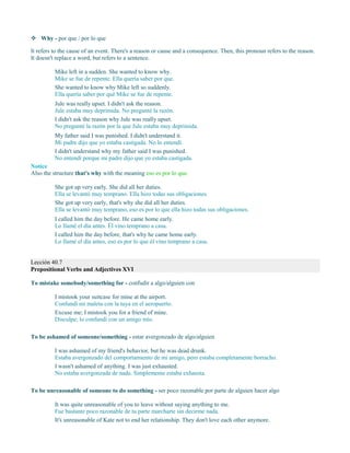  Why - por que / por lo que
It refers to the cause of an event. There's a reason or cause and a consequence. Then, this pronoun refers to the reason.
It doesn't replace a word, but refers to a sentence.
Mike left in a sudden. She wanted to know why.
Mike se fue de repente. Ella quería saber por que.
She wanted to know why Mike left so suddenly.
Ella quería saber por qué Mike se fue de repente.
Jule was really upset. I didn't ask the reason.
Jule estaba muy deprimida. No pregunté la razón.
I didn't ask the reason why Jule was really upset.
No pregunté la razón por la que Jule estaba muy deprimida.
My father said I was punished. I didn't understand it.
Mi padre dijo que yo estaba castigada. No lo entendí.
I didn't understand why my father said I was punished.
No entendí porque mi padre dijo que yo estaba castigada.
Notice
Also the structure that's why with the meaning eso es por lo que.
She got up very early. She did all her duties.
Ella se levantó muy temprano. Ella hizo todas sus obligaciones.
She got up very early, that's why she did all her duties.
Ella se levantó muy temprano, eso es por lo que ella hizo todas sus obligaciones.
I called him the day before. He came home early.
Lo llamé el día antes. Él vino temprano a casa.
I called him the day before, that's why he came home early.
Lo llamé el día antes, eso es por lo que él vino temprano a casa.
Lección 40.7
Prepositional Verbs and Adjectives XVI
To mistake somebody/something for - confudir a algo/alguien con
I mistook your suitcase for mine at the airport.
Confundí mi maleta con la tuya en el aeropuerto.
Excuse me; I mistook you for a friend of mine.
Disculpe; lo confundí con un amigo mío.
To be ashamed of someone/something - estar avergonzado de algo/alguien
I was ashamed of my friend's behavior, but he was dead drunk.
Estaba avergonzado del comportamiento de mi amigo, pero estaba completamente borracho.
I wasn't ashamed of anything. I was just exhausted.
No estaba avergonzada de nada. Simplemente estaba exhausta.
To be unreasonable of someone to do something - ser poco razonable por parte de alguien hacer algo
It was quite unreasonable of you to leave without saying anything to me.
Fue bastante poco razonable de tu parte marcharte sin decirme nada.
It's unreasonable of Kate not to end her relationship. They don't love each other anymore.
 
