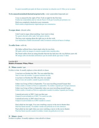 Es poco razonable por parte de Kate no terminar su relación con él. Ellos ya no se aman.
To be amazed/astonished/shocked/surprised at/by - estar sorprendido/impactado por
I was so amazed by the sight of New York at night for the first time.
Estaba tan sorprendida ante la vista de Nueva York por la noche por primera vez.
Ruth was completely shocked at your comments.
Ruth estaba completamente impactada por tus comentarios.
To argue about - discutir sobre
I don't want to argue about anything. I just want to sleep.
No quiero discutir sobre nada. Solo quiero dormir.
The boys were arguing about the right way to do the work.
Los muchachos estaban discutiendo sobre la manera correcta de hacer el trabajo.
To suffer from - sufrir de
My father suffered from a heart attack when he was forty.
Mi padre sufrió un ataque al corazón cuando tenía cuarenta años.
My friend suffers from an eating disorder that she has had since she was thirteen years old.
Mi amiga sufre de desorden alimenticio que ha tenido desde que tenía 13 años.
Lección 40.8
Relative Pronouns: When, Where
 When -cuando / que
It refers to time. It usually replaces a time adverb or clause.
I was born on October the fifth. The war ended that day.
Nací el cinco de octubre. La guerra terminó ese día.
I was born on October the fifth when the war ended.
Nací el cinco de octubre cuando la guerra terminó.
Esther was living in Paris in September. You were travelling around Europe then.
Esther estaba viviendo en París en septiembre. Tú estabas viajando por Europa entonces.
Esther was living in Paris in September when you were travelling around Europe.
Esther estaba viviendo en París en septiembre cuando tú estabas viajando por Europa.
I started university in 2003. I met you that year.
Empecé la universidad en el 2003. Te conocí ese año.
I started university in 2003 when I met you.
Empecé la universidad en el 2003 cuando te conocí.
Paul called me last night. You were watching a movie in the movie theater then.
Paul me llamó anoche. Tú estabas viendo una película en el cine entonces.
Paul called me last night when you were watching a movie in the movie theater.
Paul me llamó anoche cuando tú estabas viendo una película en el cine.
 Where - donde
It refers to a place. It usually replaces a time adverb or clause.
 