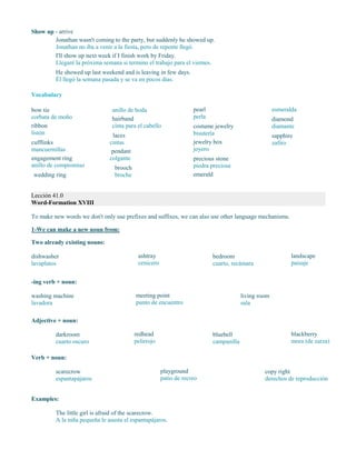 Show up - arrive
Jonathan wasn't coming to the party, but suddenly he showed up.
Jonathan no iba a venir a la fiesta, pero de repente llegó.
I'll show up next week if I finish work by Friday.
Llegaré la próxima semana si termino el trabajo para el viernes.
He showed up last weekend and is leaving in few days.
Él llegó la semana pasada y se va en pocos días.
Vocabulary
bow tie
corbata de moño
ribbon
listón
cufflinks
mancuernillas
engagement ring
anillo de compromiso
wedding ring
anillo de boda
hairband
cinta para el cabello
laces
cintas
pendant
colgante
brooch
broche
pearl
perla
costume jewelry
bisutería
jewelry box
joyero
precious stone
piedra preciosa
emerald
esmeralda
diamond
diamante
sapphire
zafiro
Lección 41.0
Word-Formation XVIII
To make new words we don't only use prefixes and suffixes, we can also use other language mechanisms.
1-We can make a new noun from:
Two already existing nouns:
dishwasher
lavaplatos
ashtray
cenicero
bedroom
cuarto, recámara
landscape
paisaje
-ing verb + noun:
washing machine
lavadora
meeting point
punto de encuentro
living room
sala
Adjective + noun:
darkroom
cuarto oscuro
redhead
pelirrojo
bluebell
campanilla
blackberry
mora (de zarza)
Verb + noun:
scarecrow
espantapájaros
playground
patio de recreo
copy right
derechos de reproducción
Examples:
The little girl is afraid of the scarecrow.
A la niña pequeña le asusta el espantapájaros.
 