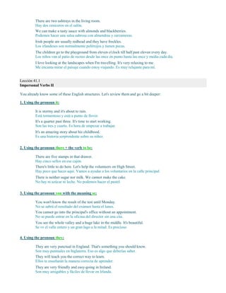 There are two ashtrays in the living room.
Hay dos ceniceros en el salón.
We can make a tasty sauce with almonds and blackberries.
Podemos hacer una salsa sabrosa con almendras y zarzamoras.
Irish people are usually redhead and they have freckles.
Los irlandeses son normalmente pelirrojos y tienen pecas.
The children go to the playground from eleven o'clock till half past eleven every day.
Los niños van al patio de recreo desde las once en punto hasta las once y media cada día.
I love looking at the landscapes when I'm travelling. It's very relaxing to me.
Me encanta mirar el paisaje cuando estoy viajando. Es muy relajante para mí.
Lección 41.1
Impersonal Verbs II
You already know some of these English structures. Let's review them and go a bit deeper:
1. Using the pronoun it:
It is stormy and it's about to rain.
Está tormentoso y está a punto de llover.
It's a quarter past three. It's time to start working.
Son las tres y cuarto. Es hora de empezar a trabajar.
It's an amazing story about his childhood.
Es una historia sorprendente sobre su niñez.
2. Using the pronoun there + the verb to be:
There are five stamps in that drawer.
Hay cinco sellos en ese cajón.
There's little to do here. Let's help the volunteers on High Street.
Hay poco que hacer aquí. Vamos a ayudar a los voluntarios en la calle principal.
There is neither sugar nor milk. We cannot make the cake.
No hay ni azúcar ni leche. No podemos hacer el pastel.
3. Using the pronoun you with the meaning se:
You won't know the result of the test until Monday.
No se sabrá el resultado del examen hasta el lunes.
You cannot go into the principal's office without an appointment.
No se puede entrar en la oficina del director sin una cita.
You see the whole valley and a huge lake in the middle. It's beautiful.
Se ve el valle entero y un gran lago a la mitad. Es precioso.
4. Using the pronoun they:
They are very punctual in England. That's something you should know.
Son muy puntuales en Inglaterra. Eso es algo que deberías saber.
They will teach you the correct way to learn.
Ellos te enseñarán la manera correcta de aprender.
They are very friendly and easy-going in Ireland.
Son muy amigables y fáciles de llevar en Irlanda.
 