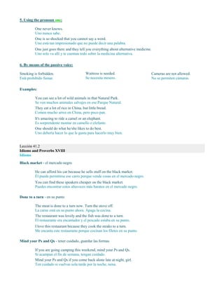 5. Using the pronoun one:
One never knows.
Uno nunca sabe.
One is so shocked that you cannot say a word.
Uno está tan impresionado que no puede decir una palabra.
One just goes there and they tell you everything about alternative medicine.
Uno solo va allí y te cuentan todo sobre la medicina alternativa.
6. By means of the passive voice:
Smoking is forbidden.
Está prohibido fumar.
Waitress is needed.
Se necesita mesero.
Cameras are not allowed.
No se permiten cámaras.
Examples:
You can see a lot of wild animals in that Natural Park.
Se ven muchos animales salvajes en ese Parque Natural.
They eat a lot of rice in China, but little bread.
Comen mucho arroz en China, pero poco pan.
It's amazing to ride a camel or an elephant.
Es sorprendente montar en camello o elefante.
One should do what he/she likes to do best.
Uno debería hacer lo que le gusta para hacerlo muy bien.
Lección 41.2
Idioms and Proverbs XVIII
Idioms
Black market - el mercado negro
He can afford his car because he sells stuff on the black market.
Él puede permitirse ese carro porque vende cosas en el mercado negro.
You can find these speakers cheaper on the black market.
Puedes encontrar estos altavoces más baratos en el mercado negro.
Done to a turn - en su punto
The meat is done to a turn now. Turn the stove off.
La carne está en su punto ahora. Apaga la cocina.
The restaurant was lovely and the fish was done to a turn.
El restaurante era encantador y el pescado estaba en su punto.
I love this restaurant because they cook the steaks to a turn.
Me encanta este restaurante porque cocinan los filetes en su punto.
Mind your Ps and Qs - tener cuidado, guardar las formas
If you are going camping this weekend, mind your Ps and Qs.
Si acampan el fin de semana, tengan cuidado.
Mind your Ps and Qs if you come back alone late at night, girl.
Ten cuidado si vuelvas sola tarde por la noche, nena.
 