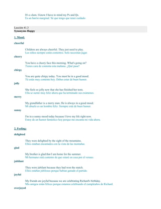 It's a slum. I know I have to mind my Ps and Qs.
Es un barrio marginal. Sé que tengo que tener cuidado.
Lección 41.3
Synonyms Happy
1. Mood:
cheerful
Children are always cheerful. They just need to play.
Los niños siempre están contentos. Solo necesitan jugar.
cheery
You have a cheery face this morning. What's going on?
Tienes cara de contenta esta mañana. ¿Qué pasa?
chirpy
You are quite chirpy today. You must be in a good mood.
Tú estás muy contento hoy. Debes estar de buen humor.
jolly
She feels so jolly now that she has finished her tests.
Ella se siente muy feliz ahora que ha terminado sus exámenes.
merry
My grandfather is a merry man. He is always in a good mood.
Mi abuelo es un hombre feliz. Siempre está de buen humor.
sunny
I'm in a sunny mood today because I love my life right now.
Estoy de un humor fantástico hoy porque me encanta mi vida ahora.
2. Feeling:
delighted
They were delighted by the sight of the mountains.
Ellos estaban encantados con la vista de las montañas.
glad
My brother is glad that I am home for the summer.
Mi hermano está contento de que estaré en casa por el verano.
jubilant
They were jubilant because they had won the match.
Ellos estaban jubilosos porque habían ganado el partido.
joyful
My friends are joyful because we are celebrating Richard's birthday.
Mis amigos están felices porque estamos celebrando el cumpleaños de Richard.
overjoyed
 