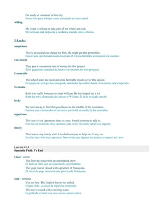 I'm ready to volunteer in this city.
Estoy listo para trabajar como voluntario en esta ciudad.
willing
My sister is willing to take care of me when I am sick.
Mi hermana está dispuesta a cuidarme cuando estoy enferma.
5. Lucky:
auspicious
This is an auspicious chance for him. He might get that promotion.
Esta es una oportunidad auspiciosa para él. Él posiblemente conseguirá ese ascenso.
convenient
They pay a convenient sum of money for this project.
Ellos pagan una cantidad de dinero conveniente por este proyecto.
favourable
The school team has received some favorable results so far this season.
El equipo del colegio ha conseguido resultados favorables hasta el momento esta temporada.
fortunate
Ruth was really fortunate to meet William. He has helped her a lot.
Ruth fue muy afortunada de conocer a William. Él la ha ayudado mucho.
lucky
We were lucky to find that guesthouse in the middle of the mountains.
Fuimos muy afortunados al encontrar ese hotel en medio de las montañas.
opportune
This was a very opportune time to come. I need someone to talk to.
Este fue un momento muy oportuno para venir. Necesito hablar con alguien.
timely
That was a very timely visit. I needed someone to help me fix my car.
Esa fue una visita muy oportuna. Necesitaba que alguien me ayudara a reparar mi carro.
Lección 41.4
Semantic Field: To End
Close - cerrar
The festival closed with an astonishing show.
El festival cerró con un espectáculo sorprendente.
The yoga course closed with a practice of Pranayana.
El curso de yoga cerró con una práctica de Pranayana.
End - terminar
You are late. The English lesson has ended.
Llegas tarde. La clase de inglés ha terminado.
The movie ended with a moving scene.
La película terminó con una escena conmovedora.
 