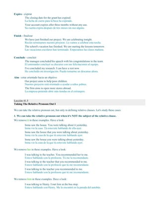 Expire - expirar
The closing date for the grant has expired.
La fecha de cierre para la beca ha expirado.
Your account expires after three months without any use.
Su cuenta expira después de tres meses sin uso alguno.
Finish - finalizar
We have just finished our project. We are celebrating tonight.
Recién terminamos nuestro proyecto. Lo vamos a celebrar esta noche.
The school's vacation has finished. We are starting the lessons tomorrow.
Las vacaciones escolares han terminado. Empezamos las clases mañana.
Conclude - concluir
The manager concluded his speech with his congratulations to the team.
El entrenador concluyó su discurso con sus felicitaciones al equipo.
I've concluded my research. I can have a rest now.
He concluido mi investigación. Puedo tomarme un descanso ahora.
Aim - estar orientado hacia un objetivo
Our project aims to help poor children.
Nuestro proyecto está orientado a ayudar a niños pobres.
The firm aims to open more stores abroad.
La empresa pretende abrir más tiendas en el extranjero.
Lección 41.5
Taking The Relative Pronoun Out I
We can take the relative pronoun out, but only in defining relative clauses. Let's study these cases:
1. We can take the relative pronoun out when it's NOT the subject of the relative clause.
We remove it in these examples. Have a look:
Inma saw the house. You were talking about it yesterday.
Inma vio la casa. Tú estuviste hablando de ella ayer.
Inma saw the house that you were talking about yesterday.
Inma vio la casa de la que tú estuviste hablando ayer.
Inma saw the house you were talking about yesterday.
Inma vio la casa de la que tú estuviste hablando ayer.
We remove her in these examples. Have a look:
I was talking to the teacher. You recommended her to me.
Estuve hablando con la profesora. Tú me la recomendaste.
I was talking to the teacher that you recommended to me.
Estuve hablando con la profesora que tú me recomendaste.
I was talking to the teacher you recommended to me.
Estuve hablando con la profesora que tú me recomendaste.
We remove him in these examples. Have a look:
I was talking to Henry. I met him at the bus stop.
Estuve hablando con Henry. Me lo encontré en la parada del autobús.
 