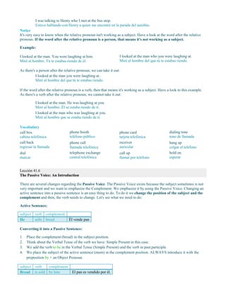 I was talking to Henry who I met at the bus stop.
Estuve hablando con Henry a quien me encontré en la parada del autobús.
Notice
It's very easy to know when the relative pronoun isn't working as a subject. Have a look at the word after the relative
pronoun. If the word after the relative pronoun is a person, that means it's not working as a subject.
Example:
I looked at the man. You were laughing at him.
Miré al hombre. Tú te estabas riendo de él.
I looked at the man who you were laughing at.
Miré al hombre del que tú te estabas riendo.
As there's a person after the relative pronoun, we can take it out:
I looked at the man you were laughing at.
Miré al hombre del que tú te estabas riendo.
If the word after the relative pronoun is a verb, then that means it's working as a subject. Have a look to this example.
As there's a verb after the relative pronoun, we cannot take it out:
I looked at the man. He was laughing at you.
Miré al hombre. Él se estaba riendo de ti.
I looked at the man who was laughing at you.
Miré al hombre que se estaba riendo de ti.
Vocabulary
call box
cabina telefónica
call back
regresar la llamada
dial
marcar
phone booth
teléfono público
phone call
llamada telefónica
telephone exchange
central telefónica
phone card
tarjeta telefónica
receiver
auricular
call up
llamar por teléfono
dialing tone
tono de llamada
hang up
colgar el teléfono
hold on
esperar
Lección 41.6
The Passive Voice: An Introduction
There are several changes regarding the Passive Voice. The Passive Voice exists because the subject sometimes is not
very important and we want to emphasize the Complement. We emphasize it by using the Passive Voice. Changing an
active sentence into a passive sentence is an easy thing to do. To do it we change the position of the subject and the
complement and then, the verb needs to change. Let's see what we need to do:
Active Sentence:
subject verb complement
He sells bread Él vende pan
Converting it into a Passive Sentence:
1. Place the complement (bread) in the subject position.
2. Think about the Verbal Tense of the verb we have: Simple Present in this case.
3. We add the verb to be in the Verbal Tense (Simple Present) and the verb in past participle.
4. We place the subject of the active sentence (mum) in the complement position. ALWAYS introduce it with the
preposition by + an Object Pronoun.
subject verb complement
Bread is sold by him El pan es vendido por él.
 