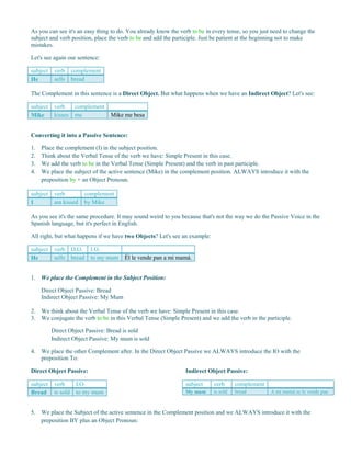 As you can see it's an easy thing to do. You already know the verb to be in every tense, so you just need to change the
subject and verb position, place the verb to be and add the participle. Just be patient at the beginning not to make
mistakes.
Let's see again our sentence:
subject verb complement
He sells bread
The Complement in this sentence is a Direct Object. But what happens when we have an Indirect Object? Let's see:
subject verb complement
Mike kisses me Mike me besa
Converting it into a Passive Sentence:
1. Place the complement (I) in the subject position.
2. Think about the Verbal Tense of the verb we have: Simple Present in this case.
3. We add the verb to be in the Verbal Tense (Simple Present) and the verb in past participle.
4. We place the subject of the active sentence (Mike) in the complement position. ALWAYS introduce it with the
preposition by + an Object Pronoun.
subject verb complement
I am kissed by Mike
As you see it's the same procedure. It may sound weird to you because that's not the way we do the Passive Voice in the
Spanish language, but it's perfect in English.
All right, but what happens if we have two Objects? Let's see an example:
subject verb D.O. I.O.
He sells bread to my mum Él le vende pan a mi mamá.
1. We place the Complement in the Subject Position:
Direct Object Passive: Bread
Indirect Object Passive: My Mum
2. We think about the Verbal Tense of the verb we have: Simple Present in this case.
3. We conjugate the verb to be in this Verbal Tense (Simple Present) and we add the verb in the participle.
Direct Object Passive: Bread is sold
Indirect Object Passive: My mum is sold
4. We place the other Complement after. In the Direct Object Passive we ALWAYS introduce the IO with the
preposition To:
Direct Object Passive:
subject verb I.O.
Bread is sold to my mum
Indirect Object Passive:
subject verb complement
My mum is sold bread A mi mamá se le vende pan
5. We place the Subject of the active sentence in the Complement position and we ALWAYS introduce it with the
preposition BY plus an Object Pronoun:
 