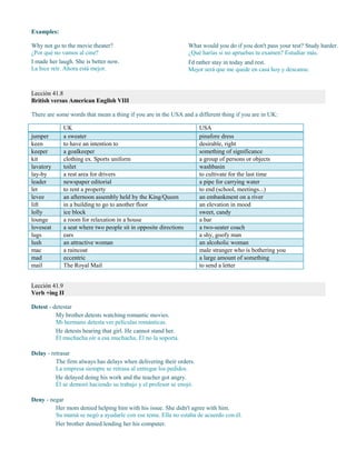 Examples:
Why not go to the movie theater?
¿Por qué no vamos al cine?
I made her laugh. She is better now.
La hice reír. Ahora está mejor.
What would you do if you don't pass your test? Study harder.
¿Qué harías si no apruebas tu examen? Estudiar más.
I'd rather stay in today and rest.
Mejor será que me quede en casa hoy y descanse.
Lección 41.8
British versus American English VIII
There are some words that mean a thing if you are in the USA and a different thing if you are in UK:
UK USA
jumper a sweater pinafore dress
keen to have an intention to desirable, right
keeper a goalkeeper something of significance
kit clothing ex. Sports uniform a group of persons or objects
lavatory toilet washbasin
lay-by a rest area for drivers to cultivate for the last time
leader newspaper editorial a pipe for carrying water
let to rent a property to end (school, meetings...)
levee an afternoon assembly held by the King/Queen an embankment on a river
lift in a building to go to another floor an elevation in mood
lolly ice block sweet, candy
lounge a room for relaxation in a house a bar
loveseat a seat where two people sit in opposite directions a two-seater coach
lugs ears a shy, goofy man
lush an attractive woman an alcoholic woman
mac a raincoat male stranger who is bothering you
mad eccentric a large amount of something
mail The Royal Mail to send a letter
Lección 41.9
Verb +ing II
Detest - detestar
My brother detests watching romantic movies.
Mi hermano detesta ver películas románticas.
He detests hearing that girl. He cannot stand her.
Él muchacha oír a esa muchacha. Él no la soporta.
Delay - retrasar
The firm always has delays when delivering their orders.
La empresa siempre se retrasa al entregar los pedidos.
He delayed doing his work and the teacher got angry.
Él se demoró haciendo su trabajo y el profesor se enojó.
Deny - negar
Her mom denied helping him with his issue. She didn't agree with him.
Su mamá se negó a ayudarle con ese tema. Ella no estaba de acuerdo con él.
Her brother denied lending her his computer.
 