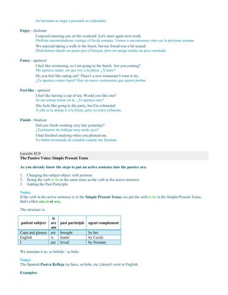 Su hermano se negó a prestarle su ordenador.
Enjoy - disfrutar
I enjoyed meeting you on the weekend. Let's meet again next week.
Disfruté encontrándome contigo el fin de semana. Vamos a encontrarnos otra vez la próxima semana.
We enjoyed taking a walk in the forest, but my friend was a bit scared.
Disfrutamos dando un paseo por el bosque, pero mi amiga estaba un poco asustada.
Fancy - apetecer
I feel like swimming, so I am going to the beach. Are you coming?
Me apetece nadar, así que voy a la playa. ¿Vienes?
Do you feel like eating out? There's a new restaurant I want to try.
¿Te apetece comer fuera? Hay un nuevo restaurante que quiero probar.
Feel like - apetecer
I feel like having a cup of tea. Would you like one?
Se me antoja tomar un té. ¿Te apetece uno?
She feels like going to the party, but I'm exhausted.
A ella se le antoja ir a la fiesta, pero yo estoy exhausto.
Finish - finalizar
Did you finish working very late yesterday?
¿Terminaste de trabajar muy tarde ayer?
I had finished studying when you phoned me.
Yo había terminado de estudiar cuando me llamaste.
Lección 42.0
The Passive Voice: Simple Present Tense
As you already know the steps to put an active sentence into the passive are:
1. Changing the subject-object verb position
2. Doing the verb to be in the same tense as the verb in the active sentence
3. Adding the Past Participle
Notice
If the verb in the active sentence is in the Simple Present Tense, we put the verb to be in the Simple Present Tense,
that's either am, is or are.
The structure is:
patient subject
is
are
am
past participle agent complement
Cups and glasses are brought by her
English is learnt by Cecile
I am loved by Norman
We translate it as: es bebido / se bebe
Notice
The Spanish Pasiva Refleja (se hace, se bebe, etc.) doesn't exist in English.
Examples:
 