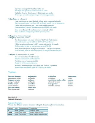 My friend took a profit when he sold his car.
Mi amigo tuvo ganancias cuando vendió su carro.
He had to close the firm because it didn't make any profits.
Él tuvo que cerrar la empresa porque no obtenía ganancias.
Take offence at - ofenderse
I had to apologize to Joan. She took offense at my comment last night.
Me tuve que disculpar con Joan. Ella se ofendió anoche con mi comentario.
I didn't take offense with you. I just wasn't happy that night.
Yo no me ofendí contigo. Simplemente no estaba feliz esa noche.
Mike took offense with you because you were rude to him.
Mike se ofendió contigo porque fuiste grosero con él.
Take part in - tomar parte en algo
Take place - transcurrir, ocurrir
The demonstration took place in front of the World Trade Center.
La manifestación ocurrió adelante del World Trade Center.
I didn't go with you because I didn't want to take part in the parade.
No fui contigo porque no quería tomar parte del desfile.
Terry didn't take part in the fight because he is a very peaceful person.
Terry no tomó parte en la pelea porque él es una persona muy pacífica.
Take care of - tener cuidado de, cuidar
She took care of me when I was sick.
Ella me cuidó cuando estaba enferma.
I'm taking care of my sister tonight.
Cuidaré a mi hermana esta noche.
You don't need anybody to take care of you. You are a grownup.
No necesitas que alguien cuide de ti. Tú eres un adulto.
Vocabulary
baggage allowance
equipaje permitido
baggage reclaim
recoger equipaje
holiday resort
centro turístico
package holiday
viaje organizado
ambassador
embajador
embassy
embajada
consulate
consulado
street map
callejero
ecotourism
ecoturismo
tourist information office
oficina de turismo
tour operator
operador turístico
tour around
visitar
tourism
turismo
tourist
turístico
Lección 31.3
Sentence Structure
Sentence Structure
We can find different sentence structures in English. You already know this structure:
Subject verb complements Traducción
I drink water Yo bebo agua
Mum cleans the house Mamá limpia la casa
Peter cooks every day Peter cocina todos los días
 